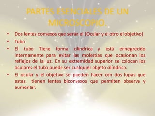 PARTES ESENCIALES DE UN
MICROSCOPIO.
• Dos lentes convexos que serán el (Ocular y el otro el objetivo)
• Tubo
• El tubo Tiene forma cilíndrica y está ennegrecido
internamente para evitar las molestias que ocasionan los
reflejos de la luz. En su extremidad superior se colocan los
oculares el tubo puede ser cualquier objeto cilíndrico.
• El ocular y el objetivo se pueden hacer con dos lupas que
estas tienen lentes biconvexos que permiten observa y
aumentar.
 