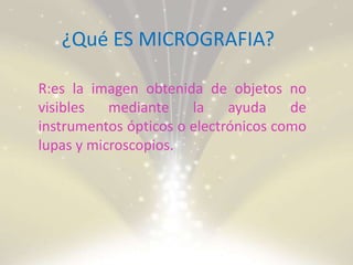 ¿Qué ES MICROGRAFIA?
R:es la imagen obtenida de objetos no
visibles mediante la ayuda de
instrumentos ópticos o electrónicos como
lupas y microscopios.
 