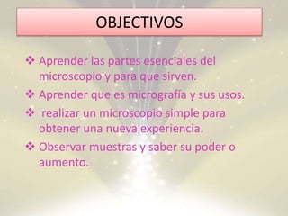 OBJECTIVOS
 Aprender las partes esenciales del
microscopio y para que sirven.
 Aprender que es micrografía y sus usos.
 realizar un microscopio simple para
obtener una nueva experiencia.
 Observar muestras y saber su poder o
aumento.
 