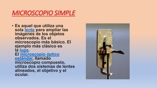 MICROSCOPIO SIMPLE
• Es aquel que utiliza una
sola lente para ampliar las
imágenes de los objetos
observados. Es el
microscopio más básico. El
ejemplo más clásico es
la lupa.
El microscopio óptico
estándar, llamado
microscopio compuesto,
utiliza dos sistemas de lentes
alineados, el objetivo y el
ocular.
 
