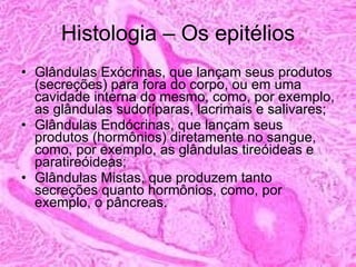 Histologia – Os epitélios Glândulas Exócrinas, que lançam seus produtos (secreções) para fora do corpo, ou em uma cavidade interna do mesmo, como, por exemplo, as glândulas sudoríparas, lacrimais e salivares; Glândulas Endócrinas, que lançam seus produtos (hormônios) diretamente no sangue, como, por exemplo, as glândulas tireóideas e paratireóideas; Glândulas Mistas, que produzem tanto secreções quanto hormônios, como, por exemplo, o pâncreas. 