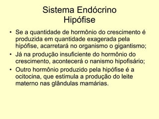 Sistema Endócrino Hipófise Se a quantidade de hormônio do crescimento é produzida em quantidade exagerada pela hipófise, acarretará no organismo o gigantismo; Já na produção insuficiente do hormônio do crescimento, acontecerá o nanismo hipofisário; Outro hormônio produzido pela hipófise é a ocitocina, que estimula a produção do leite materno nas glândulas mamárias. 