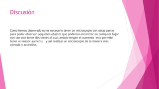 Discusión
Como hemos observado no es necesario tener un microscopio con otras partes
para poder observar pequeños objetos que podemos encontrar en cualquier lugar,
con tan solo tener dos lentes el cual ambos tengan el aumento esto permite
tener un mayor aumento y así realizar un microscopio de la manera mas
cómoda y accesible.
 