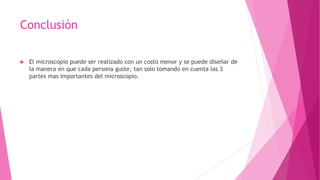 Conclusión
 El microscopio puede ser realizado con un costo menor y se puede diseñar de
la manera en que cada persona guste, tan solo tomando en cuenta las 3
partes mas importantes del microscopio.
 