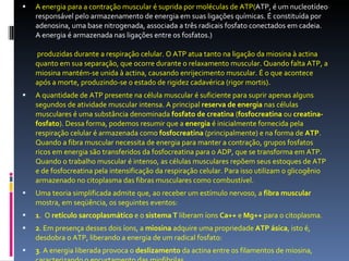 A energia para a contração muscular é suprida por moléculas de ATP( ATP, é um nucleotídeo responsável pelo armazenamento de energia em suas ligações químicas. É constituída por adenosina, uma base nitrogenada, associada a três radicais fosfato conectados em cadeia. A energia é armazenada nas ligações entre os fosfatos.)  produzidas durante a respiração celular. O ATP atua tanto na ligação da miosina à actina quanto em sua separação, que ocorre durante o relaxamento muscular. Quando falta ATP, a miosina mantém-se unida à actina, causando enrijecimento muscular. É o que acontece após a morte, produzindo-se o estado de rigidez cadavérica (rigor mortis). A quantidade de ATP presente na célula muscular é suficiente para suprir apenas alguns segundos de atividade muscular intensa. A principal  reserva de energia  nas células musculares é uma substância denominada  fosfato de creatina  ( fosfocreatina  ou  creatina-fosfato ). Dessa forma, podemos resumir que a  energia  é inicialmente fornecida pela respiração celular é armazenada como  fosfocreatina  (principalmente) e na forma de  ATP . Quando a fibra muscular necessita de energia para manter a contração, grupos fosfatos ricos em energia são transferidos da fosfocreatina para o ADP, que se transforma em ATP. Quando o trabalho muscular é intenso, as células musculares repõem seus estoques de ATP e de fosfocreatina pela intensificação da respiração celular. Para isso utilizam o glicogênio armazenado no citoplasma das fibras musculares como combustível. Uma teoria simplificada admite que, ao receber um estímulo nervoso, a  fibra muscular  mostra, em seqüência, os seguintes eventos: 1 .  O  retículo sarcoplasmático  e o  sistema T  liberam íons  Ca++  e  Mg++  para o citoplasma.  2 . Em presença desses dois íons, a  miosina  adquire uma propriedade  ATP ásica , isto é, desdobra o ATP, liberando a energia de um radical fosfato: 3 . A energia liberada provoca o  deslizamento  da actina entre os filamentos de miosina, caracterizando o encurtamento das miofibrilas. 
