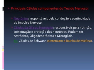 Principais Células componentes do Tecido Nervoso: Neurônios : responsáveis pela condução e continuidade do Impulso Nervoso. Células da Glia ou Neuróglia : responsáveis pela nutrição, sustentação e proteção dos neurônios. Podem ser Astrócitos, Oligodendrócitos e Microgliais.  Ex:  Células de Schwann  (sintetizam a Bainha de Mielina) . 