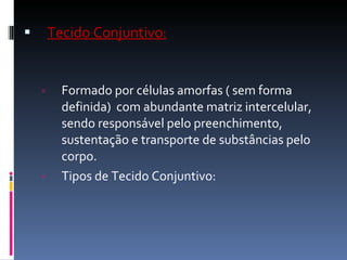 Tecido Conjuntivo : Formado por células amorfas ( sem forma definida)  com abundante matriz intercelular, sendo responsável pelo preenchimento, sustentação e transporte de substâncias pelo corpo. Tipos de Tecido Conjuntivo: 