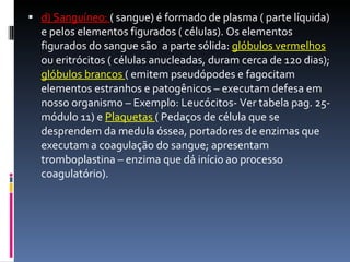 d) Sanguíneo:  ( sangue) é formado de plasma ( parte líquida) e pelos elementos figurados ( células). Os elementos figurados do sangue são  a parte sólida:  glóbulos vermelhos  ou eritrócitos ( células anucleadas, duram cerca de 120 dias);  glóbulos brancos  ( emitem pseudópodes e fagocitam elementos estranhos e patogênicos – executam defesa em nosso organismo – Exemplo: Leucócitos- Ver tabela pag. 25- módulo 11) e  Plaquetas  ( Pedaços de célula que se desprendem da medula óssea, portadores de enzimas que executam a coagulação do sangue; apresentam tromboplastina – enzima que dá início ao processo coagulatório). 