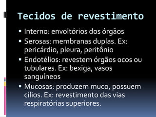Tecidos de revestimento
 Interno: envoltórios dos órgãos
 Serosas: membranas duplas. Ex:
pericárdio, pleura, peritônio
 Endotélios: revestem órgãos ocos ou
tubulares. Ex: bexiga, vasos
sanguíneos
 Mucosas: produzem muco, possuem
cílios. Ex: revestimento das vias
respiratórias superiores.
 
