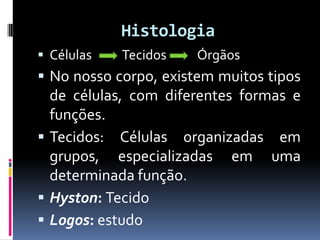 Histologia
 Células Tecidos Órgãos
 No nosso corpo, existem muitos tipos
de células, com diferentes formas e
funções.
 Tecidos: Células organizadas em
grupos, especializadas em uma
determinada função.
 Hyston: Tecido
 Logos: estudo
 