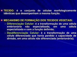 TECIDO:  é o conjunto de células morfologicamente idênticas que desempenham a mesma função. MECANISMO DE FORMAÇÃO DOS TECIDOS VEGETAIS: Diferenciação Celular:  é a transformação de uma célula embrionária não especializada, em uma célula especializada e com a função definida; Desdiferenciação Celular:  é a transformação de uma célula diferenciada que havia perdido a capacidade de divisão, em uma célula não diferenciada (embrionária); 