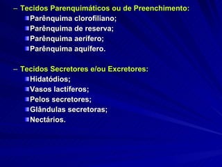 Tecidos Parenquimáticos ou de Preenchimento: Parênquima clorofiliano; Parênquima de reserva; Parênquima aerífero; Parênquima aquífero. Tecidos Secretores e/ou Excretores: Hidatódios; Vasos lactíferos; Pelos secretores; Glândulas secretoras; Nectários. 