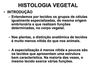 HISTOLOGIA VEGETAL
• INTRODUÇÃO
– Entendemos por tecidos os grupos de células
igualmente especializadas, de mesma origem
embrionária e que realizam funções
determinadas, no corpo vegetal.
– Nas plantas, a distinção anatômica de tecidos
é muito menos nítida do que nos animais.
– A especialização é menos nítida e poucos são
os tecidos que apresentam uma estrutura
bem característica. Na maioria das vezes, o
mesmo tecido exerce várias funções.

 