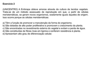 Exercício 2
(UNICENTRO) A Embrapa obteve amoras através da cultura de tecidos vegetais.
Trata-se de um método assexuado de reprodução em que, a partir de células
meristemáticas, se geram novos organismos, exatamente iguais àqueles de origem.
Isso ocorre porque as células meristemáticas:
a) Têm a função de promover a manutenção da forma do organismo.
b) São dotadas de alto poder proliferativo e promovem o crescimento da planta.
c) São encontradas no revestimento externo do vegetal e evitam a perda de água.
d) São constituídas de fibras ricas em lignina e conferem resistência à planta.
e) Apresentam alto grau de diferenciação celular.
 