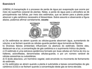 Exercício 6
(UNEAL) A transpiração é o processo de perda de água por evaporação que ocorre por
meio da superfície corporal de plantas. Nelas, a perda de água para a atmosfera se dá
principalmente nas folhas, por meio dos estômatos, que se abrem para a planta poder
absorver o gás carbônico necessário à fotossíntese. Sobre assunto e observando a figura
abaixo, podemos afirmar corretamente, exceto:
a) Os estômatos se abrem quando as células-guarda absorvem água, aumentando de
volume; e se fecham quando as células–guarda perdem água tornando-se flácidas.
b) Diversos fatores ambientais influenciam na abertura do estômato. Dentre eles,
destacam-se a luz, a concentração de gás carbônico e o suprimento hídrico da planta.
c) O estômato é uma estrutura epidérmica formado por duas células em forma de rins ou
halteres, aclorofiladas, denominadas células-guarda, e por um número variável de
células acessórias ou subsidiárias.
d) O ácido abscísico, um hormônio vegetal, está envolvido no movimento de fechamento
do estômato.
e) Os estômatos se abrem quando a planta é submetida a baixas concentrações de gás
carbônico (CO2) e se fecham quando a concentração deste gás se torna elevada.
 