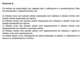 Exercício 8
Os tecidos de sustentação nos vegetais são o colênquima e o esclerênquima. Eles
se caracterizam, respectivamente, por:
a) Células vivas com parede celular espessada com celulose e células mortas com
parede celular espessada por lignina.
b) Células mortas com parede celular espessada com celulose e células vivas com
parede espessada por lignina.
c) Células vivas com parede celular sem espessamento e células mortas com
espessamento de celulose na parede celular.
d) Células mortas com parede celular com espessamento de celulose e lignina e
células vivas sem espessamento.
e) Ambos serem vivos, distinguindo-se pela localização na planta: o colênquima na
casca e o esclerênquima no lenho.
 