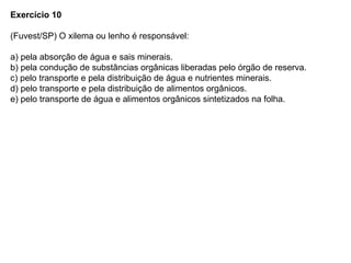 Exercício 10
(Fuvest/SP) O xilema ou lenho é responsável:
a) pela absorção de água e sais minerais.
b) pela condução de substâncias orgânicas liberadas pelo órgão de reserva.
c) pelo transporte e pela distribuição de água e nutrientes minerais.
d) pelo transporte e pela distribuição de alimentos orgânicos.
e) pelo transporte de água e alimentos orgânicos sintetizados na folha.
 