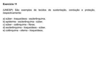 Exercício 11
(UNESP) São exemplos de tecidos de sustentação, condução e proteção,
respectivamente:
a) súber - traqueídeos - esclerênquima.
b) epiderme - esclerênquima - súber.
c) súber - colênquima - fibras.
d) esclerênquima - traqueídeos - súber.
e) colênquima - xilema - traqueídeos.
 