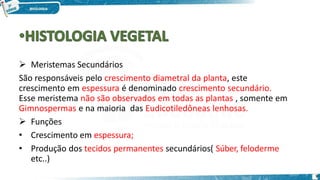  Meristemas Secundários
São responsáveis pelo crescimento diametral da planta, este
crescimento em espessura é denominado crescimento secundário.
Esse meristema não são observados em todas as plantas , somente em
Gimnospermas e na maioria das Eudicotiledôneas lenhosas.
 Funções
• Crescimento em espessura;
• Produção dos tecidos permanentes secundários( Súber, feloderme
etc..)
9
 