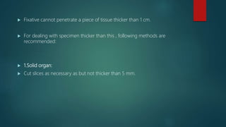  Fixative cannot penetrate a piece of tissue thicker than 1 cm.
 For dealing with specimen thicker than this , following methods are
recommended:
 1.Solid organ:
 Cut slices as necessary as but not thicker than 5 mm.
 