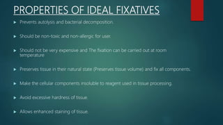 PROPERTIES OF IDEAL FIXATIVES
 Prevents autolysis and bacterial decomposition.
 Should be non-toxic and non-allergic for user.
 Should not be very expensive and The fixation can be carried out at room
temperature
 Preserves tissue in their natural state (Preserves tissue volume) and fix all components.
 Make the cellular components insoluble to reagent used in tissue processing.
 Avoid excessive hardness of tissue.
 Allows enhanced staining of tissue.
 