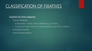 CLASSIFICATION OF FIXATIVES
Classified into three categories.
1. Tissue fixatives:
1. Simple fixative :consists of one substance (e.g. formalin). „
2. Compound fixative :has two or more substances (e.g. Bouin’s, Zenker’s
2. Cytological fixatives
3. Histochemical fixatives
 
