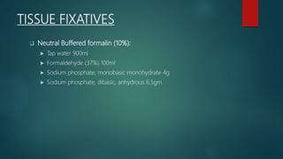 TISSUE FIXATIVES
 Neutral Buffered formalin (10%):
 Tap water 900ml
 Formaldehyde (37%) 100ml
 Sodium phosphate, monobasic monohydrate 4g
 Sodium phosphate, dibasic, anhydrous 6.5gm
 