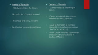 Merits of formalin
1. Rapidly penetrates the tissues.
2. Normal color of tissue is retained.
3. It is cheap and easily available.
4. Best fixative for neurological tissue
 Demerits of formalin
1. Causes excessive hardening of
tissues.
2. Causes irritation of skin, mucous
membranes and conjunctiva.
3. Leads to formation of formalin
pigment in tissues having excessive
blood (at an acidic pH).
4. which can be removed by treatment
of section with picric alcohol in
solution of NaOH.
 