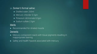  Zenker’s formal saline:
 Distilled water 250ml
 Mercuric chloride 12.5gm
 Potassium dichromate 6.3gm
 Sodium sulfate 2.5gm
Merits
 Recommanded for striated muscle
Demerits
 Mercury component reacts with tissue pigments resulting in
inappropriate staining
 Safety and health hazards associated with mercury
 