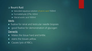  Bouin’s fluid:
 Saturated aqueous solution of picric acid 1500ml
 Formaldehyde (37%) 500ml
 Glacial acetic acid 1000ml
Merits
 fixative for renal and testicular needle biopsies
 good fixative for demonstration of glycogen
Demerits
 Makes the tissue hard and brittle.
 stains the tissues yellow.
 Causes lysis of RBCs.
 