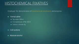 HISTOCHEMICAL FIXATIVES
Employed for demonstration of histochemical constituents and enzymes.
 Formal saline:
 Tap water 900ml
 Formaldehyde (37%) 100ml
 Sodium chloride 9g
 Cold acetone
 Absolute alcohol
 