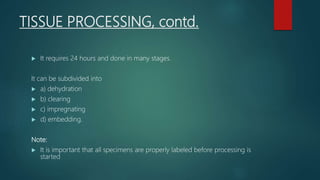 TISSUE PROCESSING, contd.
 It requires 24 hours and done in many stages.
It can be subdivided into
 a) dehydration
 b) clearing
 c) impregnating
 d) embedding.
Note:
 It is important that all specimens are properly labeled before processing is
started
 