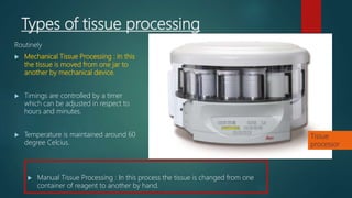 Types of tissue processing
Routinely
 Mechanical Tissue Processing : In this
the tissue is moved from one jar to
another by mechanical device.
 Timings are controlled by a timer
which can be adjusted in respect to
hours and minutes.
 Temperature is maintained around 60
degree Celcius.
 Manual Tissue Processing : In this process the tissue is changed from one
container of reagent to another by hand.
Tissue
processor
 