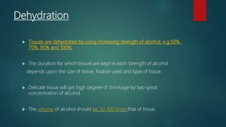 Dehydration
 Tissues are dehydrated by using increasing strength of alcohol; e.g.50%,
70%, 90% and 100%.
 The duration for which tissues are kept in each strength of alcohol
depends upon the size of tissue, fixative used and type of tissue.
 Delicate tissue will get high degree of shrinkage by two great
concentration of alcohol.
 The volume of alcohol should be 50-100 times that of tissue
 
