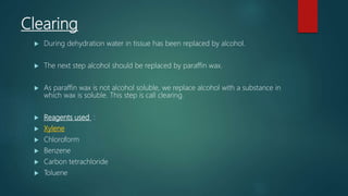 Clearing
 During dehydration water in tissue has been replaced by alcohol.
 The next step alcohol should be replaced by paraffin wax.
 As paraffin wax is not alcohol soluble, we replace alcohol with a substance in
which wax is soluble. This step is call clearing.
 Reagents used :
 Xylene
 Chloroform
 Benzene
 Carbon tetrachloride
 Toluene
 