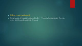  Xylene is commonly used.
 Small piece of tissue are cleared in 0.5 – 1 hour; whereas larger (5cm or
more thick) are cleared in 2-4 hours
 