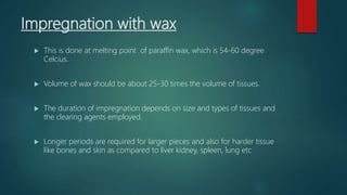 Impregnation with wax
 This is done at melting point of paraffin wax, which is 54-60 degree
Celcius.
 Volume of wax should be about 25-30 times the volume of tissues.
 The duration of impregnation depends on size and types of tissues and
the clearing agents employed.
 Longer periods are required for larger pieces and also for harder tissue
like bones and skin as compared to liver kidney, spleen, lung etc
 