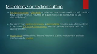 Microtomy/ or section cutting
 For light microscopy, a glass knife mounted in a microtome is used to cut 4-6 um-thick
tissue sections which are mounted on a glass microscope slide.(our lab we use
disposable blade)
 For transmission electron microscopy, a diamond knife mounted in an ultramicrotome
is used to cut 50-nmthick tissue sections. Mounted sections are treated with the
appropriate stain.
 Frozen tissue embedded in a freezing medium is cut on a microtome in a cooled
machine called a cryostat
 