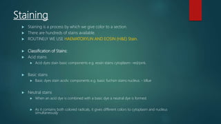 Staining
 Staining is a process by which we give color to a section.
 There are hundreds of stains available.
 ROUTINELY WE USE HAEMATOXYLIN AND EOSIN (H&E) Stain.
 Classification of Stains:
 Acid stains
 Acid dyes stain basic components e.g. eosin stains cytoplasm- red/pink.
 Basic stains
 Basic dyes stain acidic components e.g. basic fuchsin stains nucleus. - bllue
 Neutral stains
 When an acid dye is combined with a basic dye a neutral dye is formed.
 As it contains both colored radicals, it gives different colors to cytoplasm and nucleus
simultaneously
 