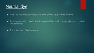 Neutral dye
 When an acid dye is combined with a basic dye a neutral dye is formed.
 As it contains both colored radicals, it gives different colors to cytoplasm and nucleus
simultaneously.
 This is the basis of Leishman stain.
 