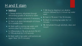 H and E stain
 Method
 1. Dewax sections, rehydrate through
descending grades of alcohol to water.
 2. Remove fixation pigments if necessary.
 3. Stain in an alum hematoxylin of choice
for a suitable time.
 4. Wash well in running tap water until
sections blue’ for 5 minutes or less.
 5. Differentiate in 1% acid alcohol (1% HCl
in 70% alcohol) for 5–10 seconds.
 6. Wash well in tap water until sections are
again ‘blue’ (10–15 minutes).
 7. Or blue by dipping in an alkaline
solution followed by a 5 minute tap water
wash.
 8. Stain in 1% eosin Y for 10 minutes.
 9. Wash in running tap water for 1–5
minutes.
 10. Dehydrate through alcohols, clear, and
mount
 