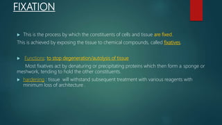 FIXATION
 This is the process by which the constituents of cells and tissue are fixed.
This is achieved by exposing the tissue to chemical compounds, called fixatives.
 Functions: to stop degeneration/autolysis of tissue
Most fixatives act by denaturing or precipitating proteins which then form a sponge or
meshwork, tending to hold the other constituents.
 hardening : tissue will withstand subsequent treatment with various reagents with
minimum loss of architecture .
 