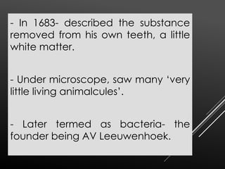 - In 1683- described the substance
removed from his own teeth, a little
white matter.
- Under microscope, saw many ‘very
little living animalcules’.
- Later termed as bacteria- the
founder being AV Leeuwenhoek.
 