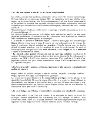 10
1.1.1.2 Le plus souvent, le matériel est fixé, inclus, coupé et coloré
Les cellules, associées dans des tissus, sont coupées afin de pouvoir les observer au microscope.
Il s’agit d’observer au microscope optique (MO) ou électronique (ME) des cellules, tissus,
organes ou fragments d’organe, voire des organismes entiers (embryons de souris par exemple)
qu’une préparation technique plus ou moins compliquée aura rendues suffisamment minces et
transparents pour être observés et suffisamment contrastés pour y reconnaître les divers éléments
constitutifs.
On peut distinguer l’étude des cellules isolées (« cytologie ») et celles des coupes de tissus ou
d’organes (« histologie »).
Les examens histologiques sont en règle réalisés après traitement du matériel par des agents
physiques ou chimiques (fixateurs) qui tuent les cellules mais visent à préserver au maximum
leurs caractéristiques morphologiques et biochimiques.
• Le matériel est prélevé de différentes façons. Le matériel histologique peut être obtenu par
biopsie (directe comme pour la peau, le muscle ou avec endoscopie pour les organes des
appareils respiratoire, digestif, urinaire), par ponction à l’aiguille (comme pour les liquides
pleural, péritonéal, articulaire, pour les ganglions, les seins, la moelle osseuse). Le matériel
histologique peut aussi provenir d’une pièce opératoire, d’une autopsie ou de la dissection
d’organe en expérimentation animale.
• La microdissection permet d’intervenir sur un seul type cellulaire. L’utilisation de
systèmes de microdissection utilisant un faisceau laser permet de recueillir des cellules dont les
protéines, les ARN et l’ADN sont intacts et susceptibles d’être analysés à l’échelle d’une
population cellulaire pure (par exemple constitution de banque d’ADN complémentaires, étude
de l’expression des gènes).
1.1.1.3 Avant le prélèvement, des protocoles expérimentaux plus ou moins sophistiqués sont
parfois mis en œuvre
On peut utiliser des procédés classiques comme les excisions, les greffes, les traçages cellulaires.
On peut également faire appel à des manipulations génétiques.
Les organismes les plus utilisés pour des manipulations génétiques sont les plantes, le ver
nématode Caenorhabditis Elegans, la mouche Drosophile et la souris. Les deux méthodes les
plus employées pour analyser la fonction d’un gène in vivo sont : 1) la surexpression de ce gène
(souris transgéniques créées par injection directe du gène d’intérêt dans un oeuf fécondé), 2)
l’invalidation de ce gène (souris « knockout »).
1.1.2 Les techniques de MO et de ME sont utilisées en routine pour visualiser les structures
Pour rendre visible ce que l’on veut observer, il est nécessaire de mettre en oeuvre des
techniques diverses (préparation des échantillons) que l’on applique au matériel. Pour
l’observation en MO ou en ME, les coupes examinées sont le fruit de procédures techniques qui
requièrent plusieurs étapes successives : fixation, inclusion, coupe, coloration, montage.
 