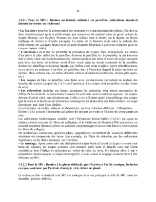 11
1.1.2.1 Pour la MO : fixation au formol, inclusion en paraffine, colorations standard
(hématéine-éosine ou trichrome)
• La fixation a pour but la conservation des structures et le durcissement des pièces. Elle doit se
faire immédiatement après le prélèvement, par immersion du matériel dans un grand volume de
liquide fixateur. Les liquides fixateurs les plus utilisés sont le formol ou le liquide de Bouin
(mélange de formol et d’acide picrique). La durée de la fixation varie selon le volume des
prélèvements (de quelques heures pour un petit fragment biopsique à plusieurs semaines pour un
cerveau humain entier).
• L’inclusion a pour but de permettre la réalisation de coupes fines et régulières. Le milieu
d’inclusion le plus utilisé est la paraffine. Comme la paraffine est hydrophobe, le prélèvement
doit d’abord subir une déshydratation (par immersion dans des bains d’alcool de degré croissant
puis dans des bains de toluène) avant d’être coulé dans un moule contenant de la paraffine
fondue par chauffage et devenue liquide, qui infiltre alors toute la pièce. Après refroidissement,
on se trouve en présence d’un bloc de paraffine, dur, à l’intérieur duquel la pièce prélevée est
incluse. Dans certains cas, on utilise d’autres milieux d’inclusion (celloïdine, résines plastiques,
etc.).
• Les coupes du bloc de paraffine sont faites avec un microtome permettant de réaliser des
tranches de section (coupes) de 2 à 5 μm d’épaisseur. Les coupes sont recueillies sur des lames
de verre.
• Les colorations réalisées sur lames, accentuent les contrastes pour mieux reconnaître les
différents éléments de la préparation. Comme les colorants sont en solution aqueuse, les coupes
doivent d’abord subir une réhydratation. Celle-ci est effectuée après déparaffinage des coupes
(par la chaleur et des bains de toluène) en immergeant les lames dans des bains d’alcool de degré
décroissant puis dans l’eau distillée.
Les colorations de routine utilisent un (hématéine) ou deux colorants différents : l’Hématéine-
Eosine (H.E.) associe l’hématéine qui colore les noyaux en violet et l’éosine les cytoplasmes en
rose.
Les colorations trichromiques usuelles sont l’Hématéine-Eosine-Safran (H.E.S.) par ajout de
safran colorant en jaune les fibres de collagène, et le trichrome de Masson (TM) qui associe un
colorant nucléaire (hématoxyline), un colorant cytoplasmique et un colorant bleu ou vert colorant
les fibres de collagène.
De nombreuses colorations spéciales (dites signalétiques) permettent de visualiser différentes
structures ou composants des tissus (par exemple, les fibres de réticuline par des colorations
argentiques ou les fibres élastiques par l’orcéine).
• Le montage. Après avoir subi une déshydratation (par bains d’alcool de degré croissant puis
bains de toluène), les coupes colorées sont montées entre lame et lamelle avec une résine
synthétique dont l’indice de réfraction est voisin de celui du verre. On dispose alors d’une «
préparation microscopique » (simplement appelée « lame » dans le langage courant) prête à être
observée au MO.
1.1.2.2 Pour la ME : fixation à la glutaraldéhyde, post-fixation à l’acide osmique, inclusion
en épon, contraste par l’acétate d’uranyle et le citrate de plomb
La technique dite « standard » de ME est analogue dans ses principes à celle de MO, mais les
modalités précises diffèrent.
 
