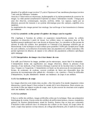 15
diamètre d’un globule rouge (environ 7,5 μm) et l’épaisseur d’une membrane plasmique (environ
7 nm) sont des références courantes.
Associée à l’observation au microscope, la photographie et le cinéma permettent de conserver les
images. La vidéo permet actuellement d’exploiter au mieux l’information visuelle : l’image peut
ainsi être observée, communiquée, mesurée, archivée, éditée. Les signaux, captés par un
détecteur, peuvent être transmis à un système informatique pour être analysés, amplifiés et/ou
numérisés.
La numérisation des images permet leur stockage, leur archivage et leur transmission à distance
par ordinateur.
1.1.4.2 La cytométrie en flux permet d’exploiter des images sans les regarder
Elle s’applique à l’analyse de cellules en suspension (naturellement, comme les cellules
sanguines ou dissociées à partir de tissus). Les cellules mises en suspension dans un flux
liquidien passent rapidement une à une devant un faisceau laser. Le cytomètre en flux permet de
mesurer la taille des cellules, leur granularité ou l’intensité d’un marquage cellulaire par un
fluorochrome. Cette technique est aussi utilisée pour quantifier l’ADN (par exemple pour l’étude
du cycle cellulaire, ou la détection d’anomalies dans une population de cellules tumorales). Elle
permet également de détecter, de séparer et de collecter des populations cellulaires spécifiques
après marquage.
1.1.5 L’interprétation des images vise à leur donner du sens
Il ne suffit pas d’observer les images produites par les microscopes, encore faut-il les interpréter.
L’interprétation donne une signification aux images observées, détecte la présence d’une
structure, d’une molécule, d’une fonction chimique et permet de les localiser dans la cellule, le
tissu, l’organe ou l’organisme. L’interprétation est basée sur des processus de reconnaissance de
formes, de contrastes, de couleurs, souvent combinés de façon peu dissociable dans des
processus de reconnaissance plus globale de « formules », de « patrons ». Parmi les difficultés
d’interprétation, les plus élémentaires tiennent aux incidences de coupe et aux artéfacts.
1.1.5.1 Les incidences de coupe
Les images observées sont situées dans un plan ; elles font partie d’un monde imaginaire à deux
dimensions, à partir duquel il faut restituer le monde réél à trois dimensions. Dans certains cas,
on oriente le bloc par rapport au plan de coupe, mais le plus souvent les structures sont coupées
selon une incidence due au hasard.
1.1.5.2 Les artéfacts
Il faut se méfier des artéfacts, images artificielles créées par la technique. Dans une préparation
histologique de routine, il peut exister des artéfacts de prélèvement (pinces, ciseaux, coagulation,
gelures), de fixation (dessèchement, retard de fixation, fixateur trop ou trop peu concentré),
d’inclusion (vides artificiels dus à la rétraction des cellules ou des tissus), de coupe (stries de
rasoir, coupes trop épaisses ou trop minces), de collage (décollements, plis et replis de la coupe),
 
