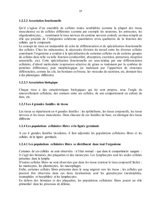 17
1.2.2.2 Association fonctionnelle
Qu’il s’agisse d’un ensemble de cellules toutes semblables (comme la plupart des tissus
musculaires) ou de cellules différentes (comme par exemple les neurones, les astrocytes, les
oligodendrocytes,… constituant le tissu nerveux du système nerveux central), un tissu remplit un
rôle qui procède de l’intégration cohérente quantitative et/ou qualitative de la fonction des
cellules qui le composent.
Le concept de tissu est inséparable de celui de différenciation et de spécialisation fonctionnelle
des cellules. Chez les métazoaires, la nécessaire division du travail entre les diverses cellules
constituant l’organisme a conduit à la spécialisation de certaines cellules ou de certains groupes
de cellules dans telle ou telle fonction (contractilité, absorption, excrétion, protection, réception
sensorielle, etc). Cette spécialisation fonctionnelle est sous-tendue par une différenciation
cellulaire, d’abord moléculaire (expression sélective de gènes se traduisant par la synthèse de
protéines différentes), puis morphologique (se traduisant par l’apparition de structures
différenciées, comme les cils, les bordures en brosse, les vésicules de sécrétion, etc, donnant lieu
à des phénotypes différents).
1.2.2.3 Association biologique
Chaque tissu a des caractéristiques biologiques qui lui sont propres, sous l’angle du
renouvellement cellulaire, des contacts entre ses cellules, de son comportement en culture de
tissu, etc.
1.2.3 Les 4 grandes familles de tissus
Les tissus se répartissent en 4 grandes familles : les épithéliums, les tissus conjonctifs, les tissus
nerveux et les tissus musculaires. Dans chacune de ces familles de base, on distingue des tissus
différents
1.2.4 Les populations cellulaires libres et la lignée germinale
A ces 4 grandes familles tissulaires, il faut adjoindre les populations cellulaires libres et les
cellules de la lignée germinale.
1.2.4.1 Les populations cellulaires libres se distribuent dans tout l’organisme
Certaines de ces cellules ne sont observées - à l’état normal - que dans le compartiment sanguin :
il s’agit des hématies, des plaquettes et des monocytes. Les lymphocytes sont les seules cellules
présentes dans la lymphe.
D’autres cellules libres ne sont observées que dans les tissus (surtout le tissu conjonctif lâche) :
les mastocytes, les plasmocytes, les macrophages.
Enfin, certaines cellules libres présentes dans le sang migrent vers les tissus ; les cellules qui
peuvent être observées dans ces deux localisations sont les granulocytes (neutrophiles,
éosinophiles et basophiles) et les lymphocytes.
En dehors des hématies et des plaquettes, les populations cellulaires libres jouent un rôle
primordial dans les processus de défense.
 