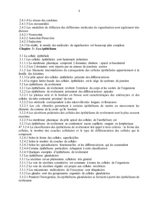 3
2.4.1.4 Le réseau des cytokines
2.4.1.5 Les eicosanoïdes
2.4.2 Les modalités de diffusion des différentes molécules de signalisation sont également très
diverses
2.4.2.1 Neurocrinie
2.4.2.2 Autocrinie/Paracrinie
2.4.2.3 Endocrinie
2.4.3 En réalité, le monde des molécules de signalisation est beaucoup plus complexe
Chapitre 3 : Les épithéliums
3.1 La cellule épithéliale
3.1.1 Les cellules épithéliales sont hautement polarisées
3.1.1.1 La membrane plasmique comprend 2 domaines distincts : apical et basolatéral
3.1.1.2 Les 2 domaines sont séparés par un anneau de jonctions serrées
3.1.2 Les filaments intermédiaires du cytosquelette des cellules épithéliales appartiennent à la
famille des kératines
3.1.3 Le pôle apical des cellules épithéliales présente des différenciations
3.1.4 La région latéro-basale des cellules épithéliales est le siège de systèmes de jonction
3.2 Les épithéliums de revêtement
3.2.1 Les épithéliums de revêtement revêtent l’extérieur du corps et les cavités de l’organisme
3.2.2 Les épithéliums de revêtement présentent des différenciations apicales
3.2.2.1 Le plateau strié et la bordure en brosse sont caractéristiques des entérocytes et des
cellules du tube contourné proximal du rein
3.2.2.2 Les stéréocils correspondent à des microvillosités longues et flexueuses
3.2.2.3 Les cils vibratiles permettent à certains épithéliums de mettre en mouvement les
éléments du contenu de la cavité qu’ils bordent
3.2.2.4 Les sécrétions polarisées des cellules des épithéliums de revêtement sont le plus souvent
exocrines
3.2.2.5 La membrane plasmique du pôle apical des cellules de l’urothélium est
3.2.3 Les épithéliums de revêtement ne contiennent aucun capillaire sanguin ou lymphatique
47 3.2.4 La classification des épithéliums de revêtement fait appel à trois critères : la forme des
cellules, le nombre des couches cellulaires et le type de différenciation des cellules qui le
composent
3.2.4.1 Selon la forme des cellules superficielles
3.2.4.2 Selon le nombre de couches de cellules
3.2.4.3 Selon les spécialisations fonctionnelles et les différenciations qui les soustendent
3.2.4.4 Certains épithéliums particuliers échappent à cette classification
3.2.4.5 Quelques exemples d’épithéliums de revêtement
3.3 Les épithéliums glandulaires
3.3.1 La sécrétion est un phénomène cellulaire très général
3.3.1.1 La voie de sécrétion constitutive est commune à toutes les cellules de l’organisme
3.3.1.2 La voie de sécrétion régulée est propre aux cellules sécrétrices
3.3.1.3 Les mécanismes moléculaires de l’exocytose sont ubiquitaires
3.3.2 Les glandes sont des groupements organisés de cellules glandulaires
3.3.2.1 Pendant l’histogénèse, les épithéliums glandulaires se forment à partir des épithéliums de
revêtement
 
