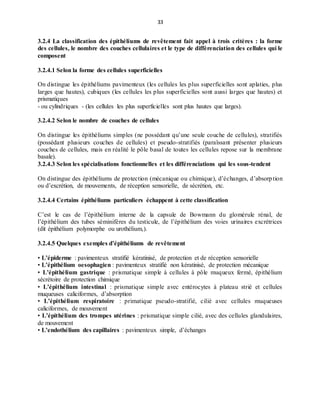 33
3.2.4 La classification des épithéliums de revêtement fait appel à trois critères : la forme
des cellules, le nombre des couches cellulaires et le type de différenciation des cellules qui le
composent
3.2.4.1 Selon la forme des cellules superficielles
On distingue les épithéliums pavimenteux (les cellules les plus superficielles sont aplaties, plus
larges que hautes), cubiques (les cellules les plus superficielles sont aussi larges que hautes) et
prismatiques
- ou cylindriques - (les cellules les plus superficielles sont plus hautes que larges).
3.2.4.2 Selon le nombre de couches de cellules
On distingue les épithéliums simples (ne possédant qu’une seule couche de cellules), stratifiés
(possédant plusieurs couches de cellules) et pseudo-stratifiés (paraîssant présenter plusieurs
couches de cellules, mais en réalité le pôle basal de toutes les cellules repose sur la membrane
basale).
3.2.4.3 Selon les spécialisations fonctionnelles et les différenciations qui les sous-tendent
On distingue des épithéliums de protection (mécanique ou chimique), d’échanges, d’absorption
ou d’excrétion, de mouvements, de réception sensorielle, de sécrétion, etc.
3.2.4.4 Certains épithéliums particuliers échappent à cette classification
C’est le cas de l’épithélium interne de la capsule de Bowmann du glomérule rénal, de
l’épithélium des tubes séminifères du testicule, de l’épithélium des voies urinaires excrétrices
(dit épithélium polymorphe ou urothélium,).
3.2.4.5 Quelques exemples d’épithéliums de revêtement
• L’épiderme : pavimenteux stratifié kératinisé, de protection et de réception sensorielle
• L’épithélium oesophagien : pavimenteux stratifié non kératinisé, de protection mécanique
• L’épithélium gastrique : prismatique simple à cellules à pôle muqueux fermé, épithélium
sécrétoire de protection chimique
• L’épithélium intestinal : prismatique simple avec entérocytes à plateau strié et cellules
muqueuses caliciformes, d’absorption
• L’épithélium respiratoire : primatique pseudo-stratifié, cilié avec cellules muqueuses
caliciformes, de mouvement
• L’épithélium des trompes utérines : prismatique simple cilié, avec des cellules glandulaires,
de mouvement
• L’endothélium des capillaires : pavimenteux simple, d’échanges
 