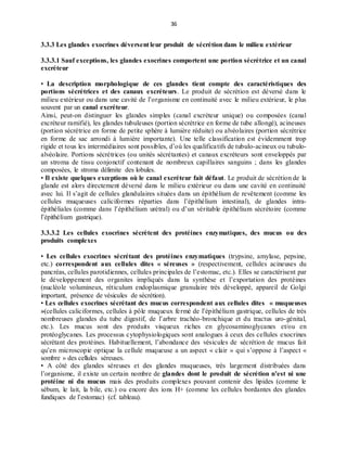 36
3.3.3 Les glandes exocrines déversent leur produit de sécrétion dans le milieu extérieur
3.3.3.1 Sauf exceptions, les glandes exocrines comportent une portion sécrétrice et un canal
excréteur
• La description morphologique de ces glandes tient compte des caractéristiques des
portions sécrétrices et des canaux excréteurs. Le produit de sécrétion est déversé dans le
milieu extérieur ou dans une cavité de l’organisme en continuité avec le milieu extérieur, le plus
souvent par un canal excréteur.
Ainsi, peut-on distinguer les glandes simples (canal excréteur unique) ou composées (canal
excréteur ramifié), les glandes tubuleuses (portion sécrétrice en forme de tube allongé), acineuses
(portion sécrétrice en forme de petite sphère à lumière réduite) ou alvéolaires (portion sécrétrice
en forme de sac arrondi à lumière importante). Une telle classification est évidemment trop
rigide et tous les intermédiaires sont possibles, d’où les qualificatifs de tubulo-acineux ou tubulo-
alvéolaire. Portions sécrétrices (ou unités sécrétantes) et canaux excréteurs sont enveloppés par
un stroma de tissu conjonctif contenant de nombreux capillaires sanguins ; dans les glandes
composées, le stroma délimite des lobules.
• Il existe quelques exceptions où le canal excréteur fait défaut. Le produit de sécrétion de la
glande est alors directement déversé dans le milieu extérieur ou dans une cavité en continuité
avec lui. Il s’agit de cellules glandulaires situées dans un épithélium de revêtement (comme les
cellules muqueuses caliciformes réparties dans l’épithélium intestinal), de glandes intra-
épithéliales (comme dans l’épithélium urétral) ou d’un véritable épithélium sécrétoire (comme
l’épithélium gastrique).
3.3.3.2 Les cellules exocrines sécrètent des protéines enzymatiques, des mucus ou des
produits complexes
• Les cellules exocrines sécrétant des protéines enzymatiques (trypsine, amylase, pepsine,
etc.) correspondent aux cellules dites « séreuses » (respectivement, cellules acineuses du
pancréas, cellules parotidiennes, cellules principales de l’estomac, etc.). Elles se caractérisent par
le développement des organites impliqués dans la synthèse et l’exportation des protéines
(nucléole volumineux, réticulum endoplasmique granulaire très développé, appareil de Golgi
important, présence de vésicules de sécrétion).
• Les cellules exocrines sécrétant des mucus correspondent aux cellules dites « muqueuses
»(cellules caliciformes, cellules à pôle muqueux fermé de l’épithélium gastrique, cellules de très
nombreuses glandes du tube digestif, de l’arbre trachéo-bronchique et du tractus uro-génital,
etc.). Les mucus sont des produits visqueux riches en glycosaminoglycanes et/ou en
protéoglycanes. Les processus cytophysiologiques sont analogues à ceux des cellules exocrines
sécrétant des protéines. Habituellement, l’abondance des vésicules de sécrétion de mucus fait
qu’en microscopie optique la cellule muqueuse a un aspect « clair » qui s’oppose à l’aspect «
sombre » des cellules séreuses.
• A côté des glandes séreuses et des glandes muqueuses, très largement distribuées dans
l’organisme, il existe un certain nombre de glandes dont le produit de sécrétion n’est ni une
protéine ni du mucus mais des produits complexes pouvant contenir des lipides (comme le
sébum, le lait, la bile, etc.) ou encore des ions H+ (comme les cellules bordantes des glandes
fundiques de l’estomac) (cf. tableau).
 